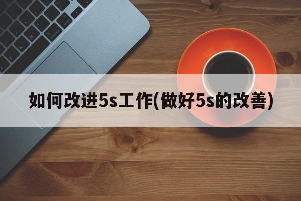 如何改进5s工作(做好5s的改善)